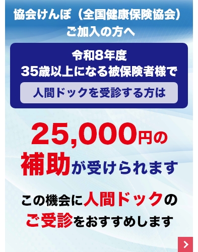 協会けんぽ(全国健康保険協会)ご加入の方へ令和8年度35歳以上になる被保険者様で人間ドックを受診する方は25,000円の補助が受けられますこの機会に人間ドックのご受診をおすすめします
